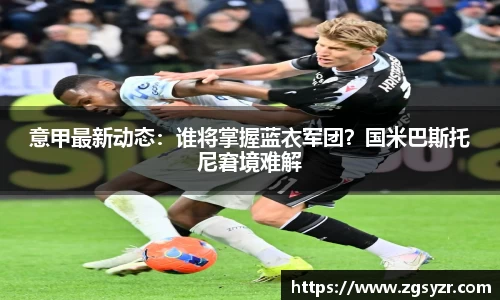 意甲最新动态：谁将掌握蓝衣军团？国米巴斯托尼窘境难解